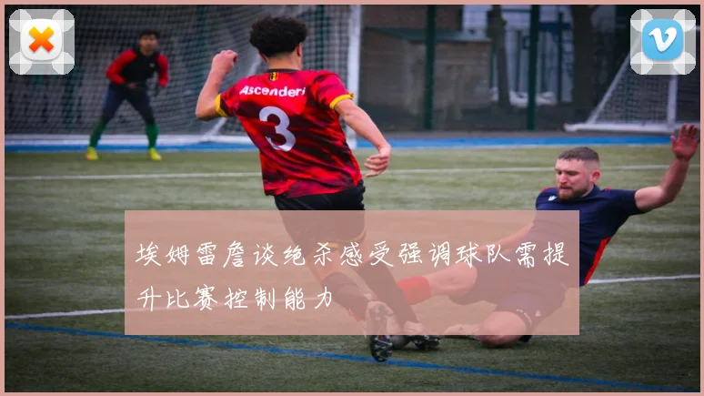 埃姆雷詹谈绝杀感受强调球队需提升比赛控制能力