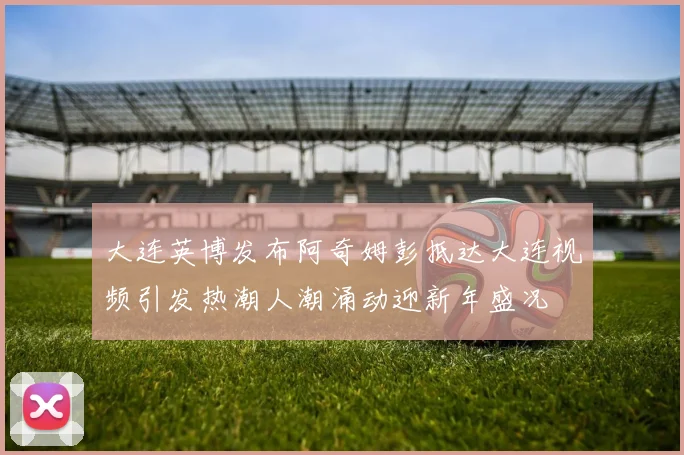 大连英博发布阿奇姆彭抵达大连视频引发热潮人潮涌动迎新年盛况