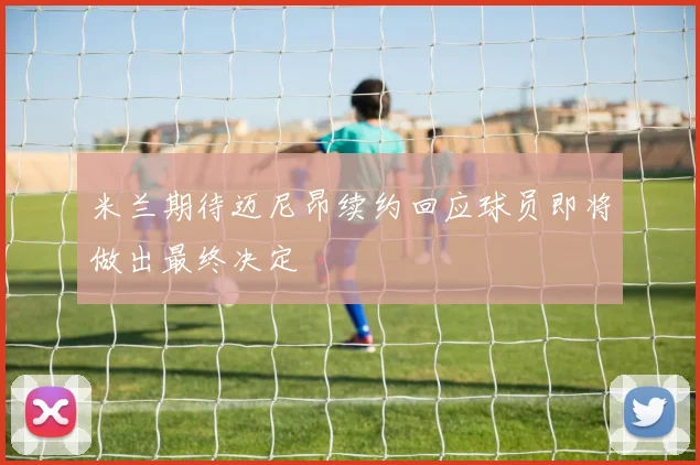 米兰期待迈尼昂续约回应球员即将做出最终决定