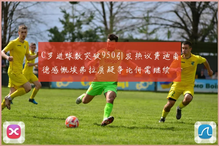 C罗进球数突破950引发热议费迪南德感慨埃弗拉质疑争论何需继续