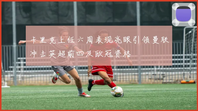 卡里克上任六周表现亮眼引领曼联冲击英超前四及欧冠资格