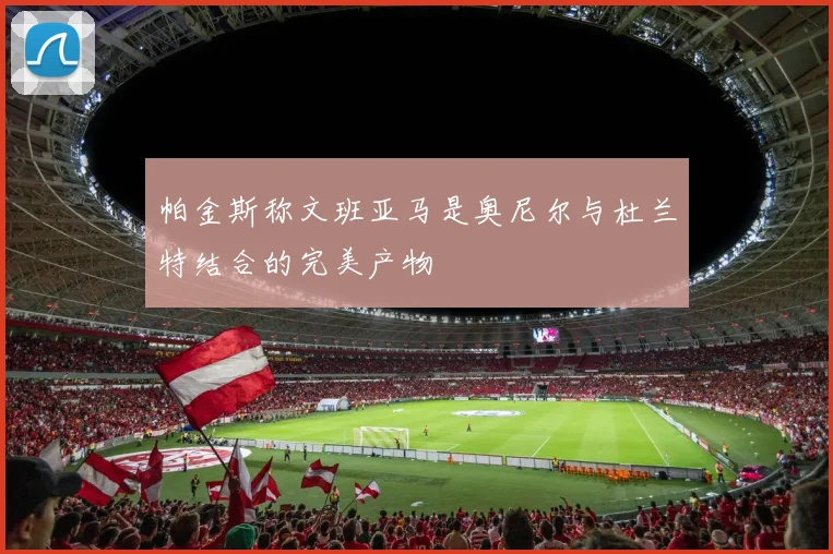 帕金斯称文班亚马是奥尼尔与杜兰特结合的完美产物