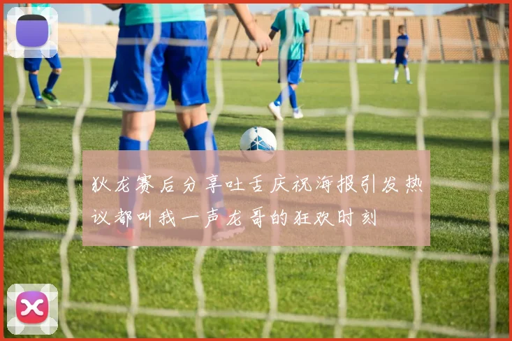 狄龙赛后分享吐舌庆祝海报引发热议都叫我一声龙哥的狂欢时刻