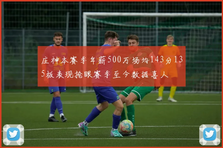 庄神本赛季年薪500万场均143分135板表现抢眼赛季至今数据喜人