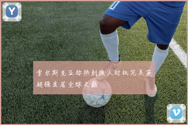 索尔斯克亚称热刺换人时机完美英超强度居全球之巅