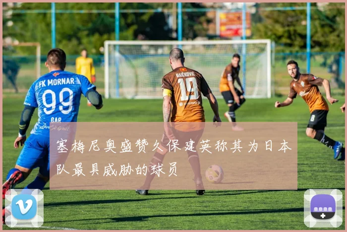 塞梅尼奥盛赞久保建英称其为日本队最具威胁的球员
