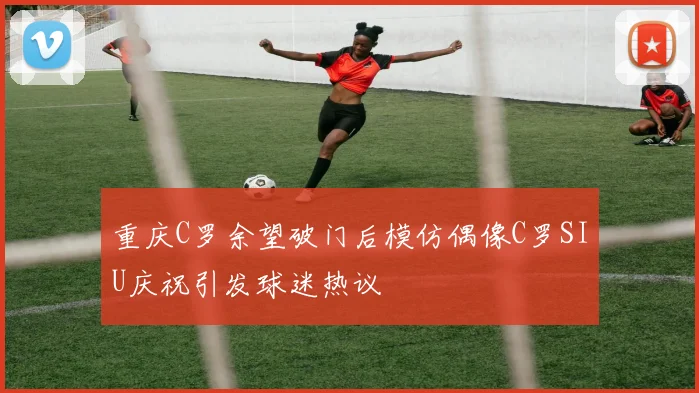 重庆C罗余望破门后模仿偶像C罗SIU庆祝引发球迷热议