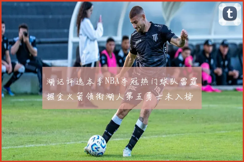 湖记评选本季NBA夺冠热门球队雷霆掘金火箭领衔湖人第五勇士未入榜单