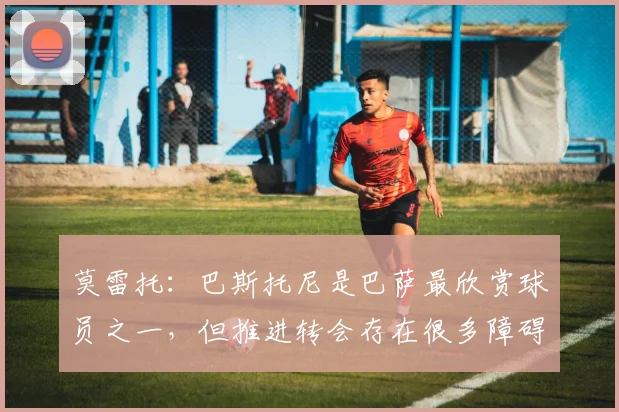 莫雷托：巴斯托尼是巴萨最欣赏球员之一，但推进转会存在很多障碍