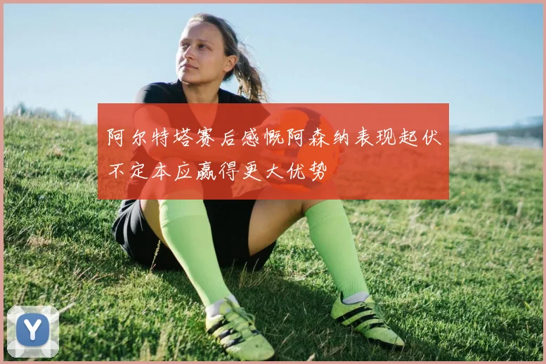 阿尔特塔赛后感慨阿森纳表现起伏不定本应赢得更大优势