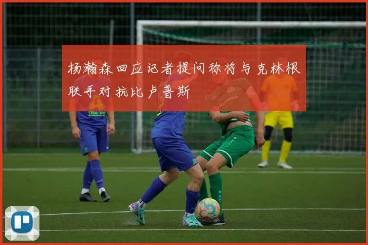 杨瀚森回应记者提问称将与克林根联手对抗比卢普斯