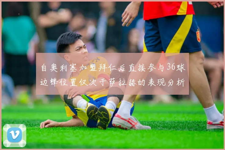 自奥利塞加盟拜仁后直接参与36球边锋位置仅次于萨拉赫的表现分析
