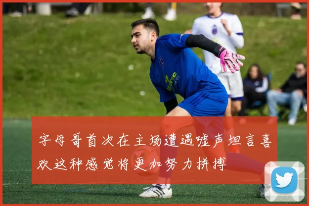 字母哥首次在主场遭遇嘘声坦言喜欢这种感觉将更加努力拼搏