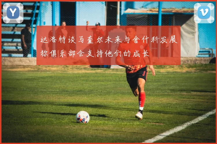 达洛特谈马奎尔未来与舍什科发展称俱乐部会支持他们的成长
