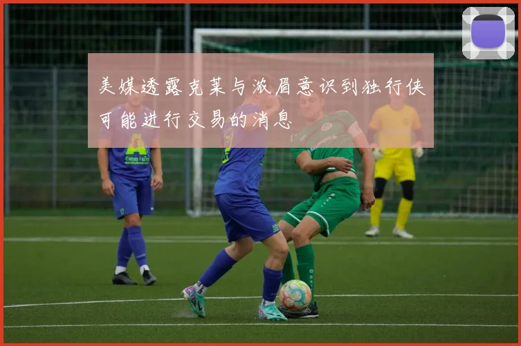 美媒透露克莱与浓眉意识到独行侠可能进行交易的消息