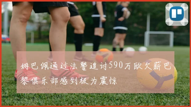 姆巴佩通过法警追讨590万欧欠薪巴黎俱乐部感到极为震惊