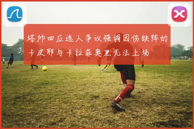 塔帅回应选人争议强调因伤缺阵的卡皮耶与卡拉菲奥里无法上场