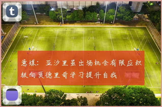 意媒：亚沙里虽出场机会有限应积极向莫德里奇学习提升自我