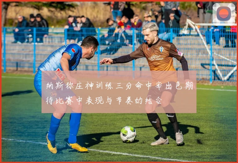纳斯称庄神训练三分命中率出色期待比赛中表现与节奏的结合