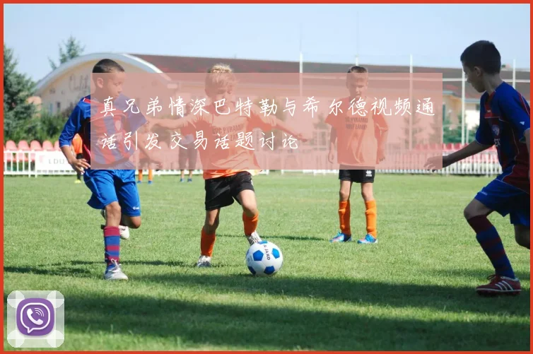 真兄弟情深巴特勒与希尔德视频通话引发交易话题讨论