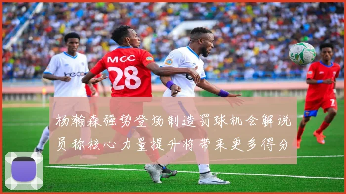 杨瀚森强势登场制造罚球机会解说员称核心力量提升将带来更多得分可能