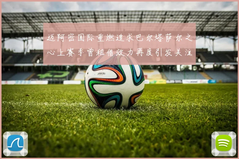迈阿密国际重燃追求巴尔塔萨尔之心上赛季曾租借效力再度引发关注