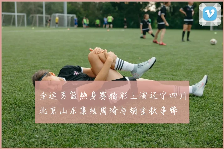 全运男篮热身赛精彩上演辽宁四川北京山东集结周琦与胡金秋争锋