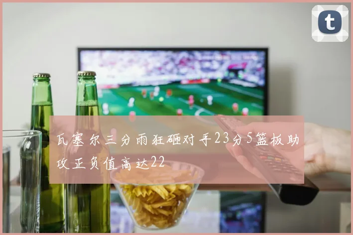 瓦塞尔三分雨狂砸对手23分5篮板助攻正负值高达22