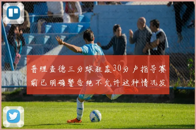 普理查德三分球狂轰30分卢指导赛前已明确警告绝不允许这种情况发生