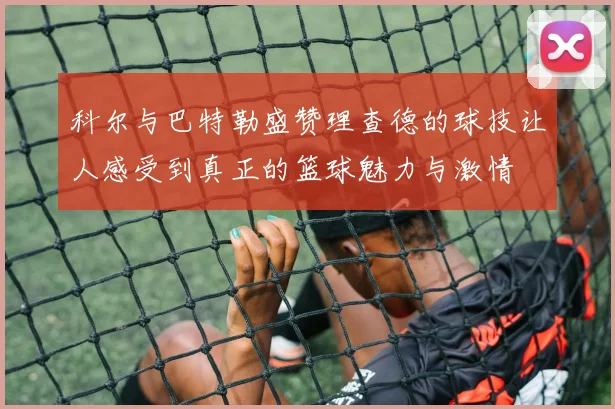 科尔与巴特勒盛赞理查德的球技让人感受到真正的篮球魅力与激情