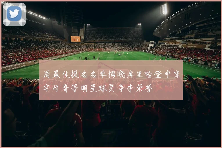周最佳提名名单揭晓库里哈登申京字母哥等明星球员争夺荣誉