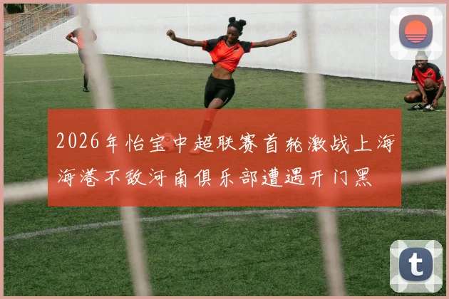 2026年怡宝中超联赛首轮激战上海海港不敌河南俱乐部遭遇开门黑