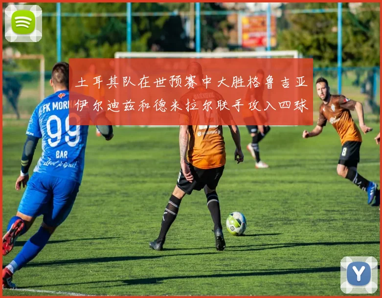 土耳其队在世预赛中大胜格鲁吉亚伊尔迪兹和德米拉尔联手攻入四球