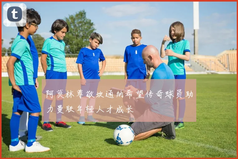 阿莫林尊敬坎通纳希望传奇球员助力曼联年轻人才成长