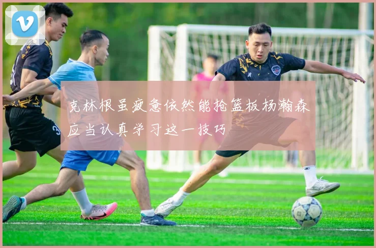 克林根虽疲惫依然能抢篮板杨瀚森应当认真学习这一技巧
