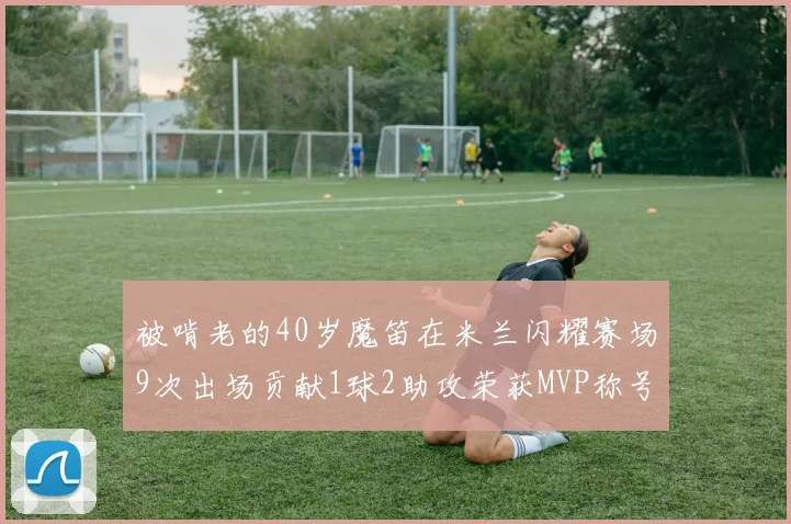 被啃老的40岁魔笛在米兰闪耀赛场9次出场贡献1球2助攻荣获MVP称号