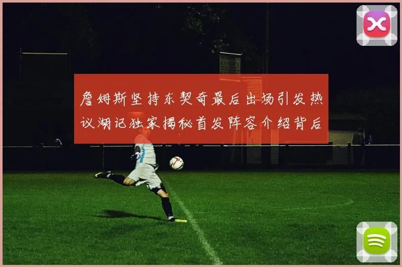 詹姆斯坚持东契奇最后出场引发热议湖记独家揭秘首发阵容介绍背后的故事