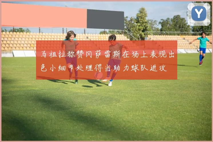 马祖拉称赞冈萨雷斯在场上表现出色小细节处理得当助力球队进攻