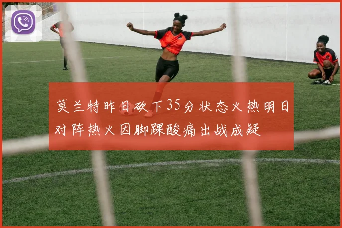 莫兰特昨日砍下35分状态火热明日对阵热火因脚踝酸痛出战成疑