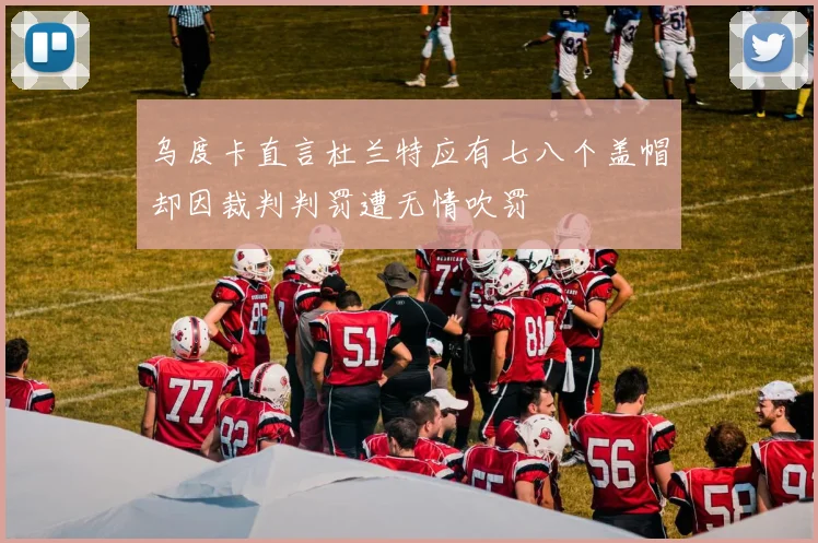 乌度卡直言杜兰特应有七八个盖帽却因裁判判罚遭无情吹罚
