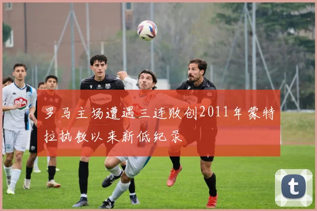罗马主场遭遇三连败创2011年蒙特拉执教以来新低纪录