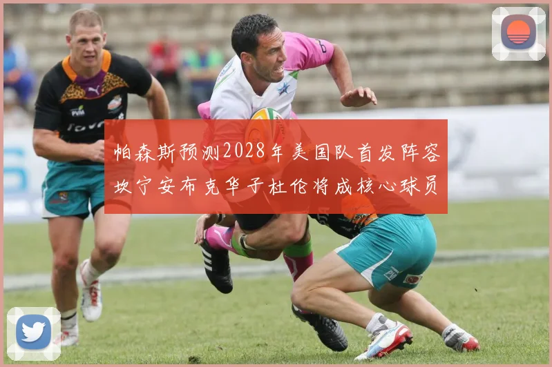 帕森斯预测2028年美国队首发阵容坎宁安布克华子杜伦将成核心球员